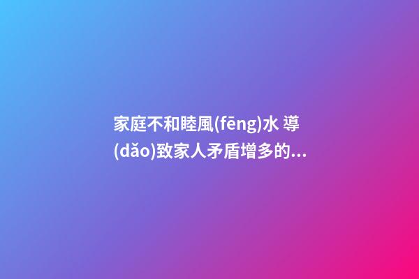 家庭不和睦風(fēng)水 導(dǎo)致家人矛盾增多的家居風(fēng)水